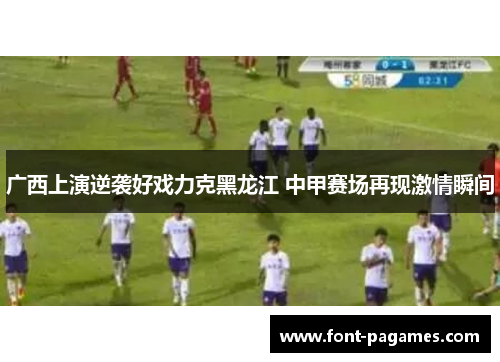 广西上演逆袭好戏力克黑龙江 中甲赛场再现激情瞬间