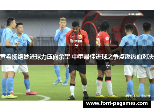 黄希扬绝妙进球力压向余望 中甲最佳进球之争点燃热血对决