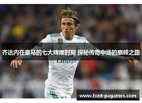 齐达内在皇马的七大辉煌时刻 探秘传奇中场的巅峰之路