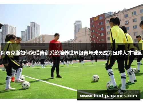 阿贾克斯如何凭借青训系统培养世界级青年球员成为足球人才摇篮 阿贾克斯如何凭借青训系统培养世界级青年球员成为足球人才摇篮