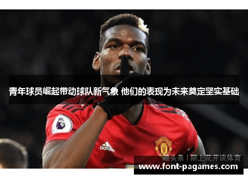 青年球员崛起带动球队新气象 他们的表现为未来奠定坚实基础